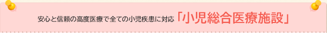 安心と信頼の高度医療で全ての小児疾患に対応「小児総合医療施設」